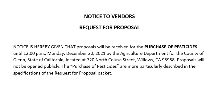NOTICE IS HEREBY GIVEN THAT proposals will be received for the PURCHASE OF PESTICIDES until 12:00 p.m., Monday, December 20, 2021 by the Agriculture Department for the County of Glenn, State of California, located at 720 North Colusa Street, Willows, CA 95988. Proposals will not be opened publicly. The Purchase of Pesticides are more particularly described in the specifications of the Request for Proposal packet.